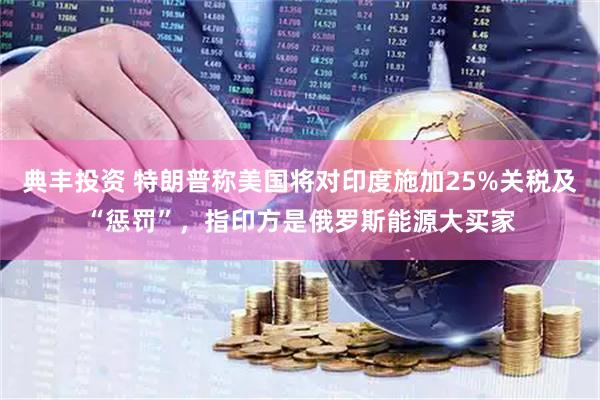 典丰投资 特朗普称美国将对印度施加25%关税及“惩罚”，指印方是俄罗斯能源大买家