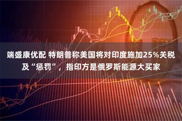 端盛康优配 特朗普称美国将对印度施加25%关税及“惩罚”，指印方是俄罗斯能源大买家