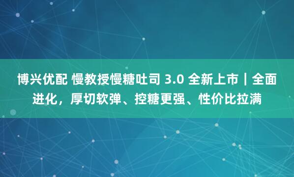 博兴优配 慢教授慢糖吐司 3.0 全新上市｜全面进化，厚切软弹、控糖更强、性价比拉满