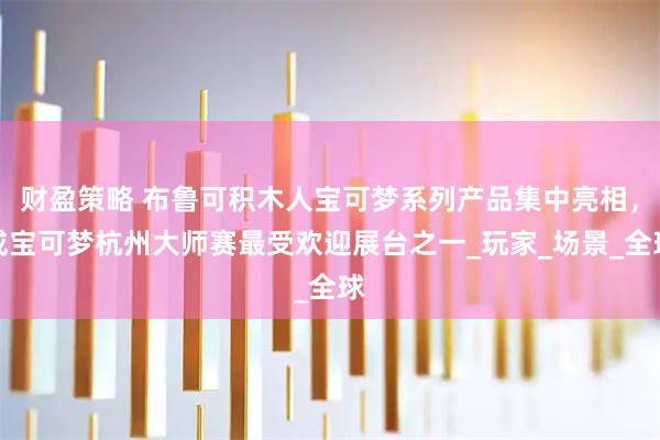财盈策略 布鲁可积木人宝可梦系列产品集中亮相，成宝可梦杭州大师赛最受欢迎展台之一_玩家_场景_全球