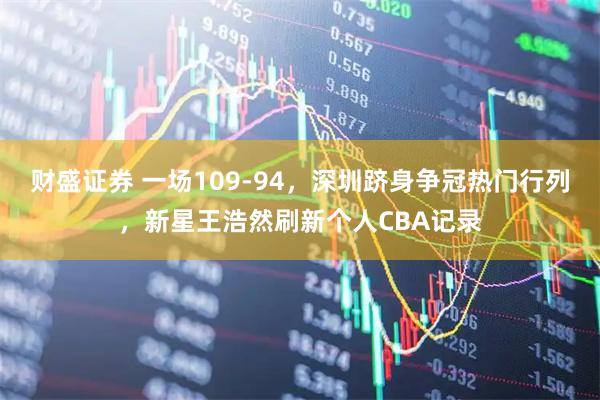 财盛证券 一场109-94，深圳跻身争冠热门行列，新星王浩然刷新个人CBA记录