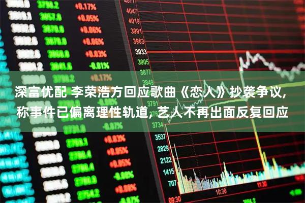 深富优配 李荣浩方回应歌曲《恋人》抄袭争议, 称事件已偏离理性轨道, 艺人不再出面反复回应