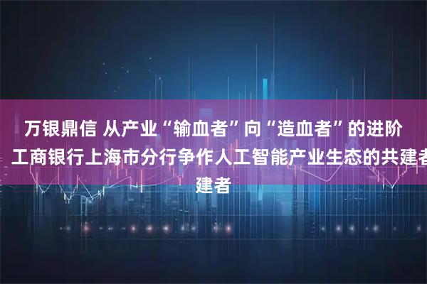 万银鼎信 从产业“输血者”向“造血者”的进阶：工商银行上海市分行争作人工智能产业生态的共建者