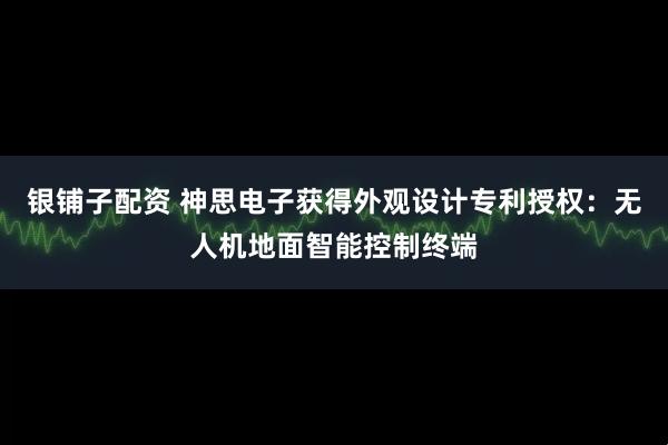 银铺子配资 神思电子获得外观设计专利授权：无人机地面智能控制终端