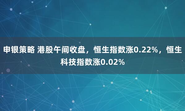 申银策略 港股午间收盘，恒生指数涨0.22%，恒生科技指数涨0.02%