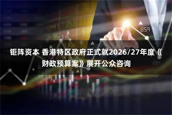 钜阵资本 香港特区政府正式就2026/27年度《财政预算案》展开公众咨询