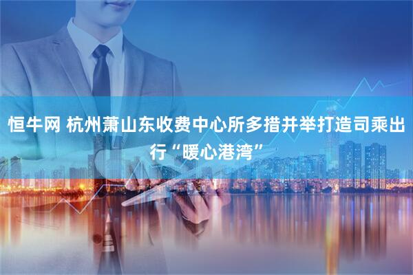 恒牛网 杭州萧山东收费中心所多措并举打造司乘出行“暖心港湾”