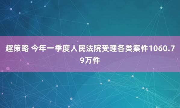 趣策略 今年一季度人民法院受理各类案件1060.79万件